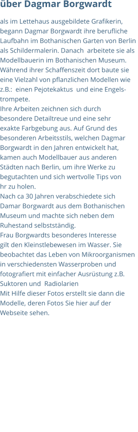 über Dagmar Borgwardt als im Lettehaus ausgebildete Grafikerin,  begann Dagmar Borgwardt ihre berufliche  Laufbahn im Bothanischen Garten von Berlin  als Schildermalerin. Danach  arbeitete sie als  Modellbauerin im Bothanischen Museum.  Während ihrer Schaffenszeit dort baute sie  eine Vielzahl von pflanzlichen Modellen wie  z.B.:  einen Pejotekaktus  und eine Engels- trompete.	 Ihre Arbeiten zeichnen sich durch  besondere Detailtreue und eine sehr   exakte Farbgebung aus. Auf Grund des  besonderen Arbeitsstils, welchen Dagmar  Borgwardt in den Jahren entwickelt hat,  kamen auch Modellbauer aus anderen Städten nach Berlin, um ihre Werke zu  begutachten und sich wertvolle Tips von  hr zu holen.		 Nach ca 30 Jahren verabschiedete sich  Damar Borgwardt aus dem Bothanischen  Museum und machte sich neben dem  Ruhestand selbstständig. Frau Borgwardts besonderes Interesse  gilt den Kleinstlebewesen im Wasser. Sie  beobachtet das Leben von Mikroorganismen  in verschiedensten Wasserproben und  fotografiert mit einfacher Ausrüstung z.B.  Suktoren und  Radiolarien Mit Hilfe dieser Fotos erstellt sie dann die  Modelle, deren Fotos Sie hier auf der  Webseite sehen.
